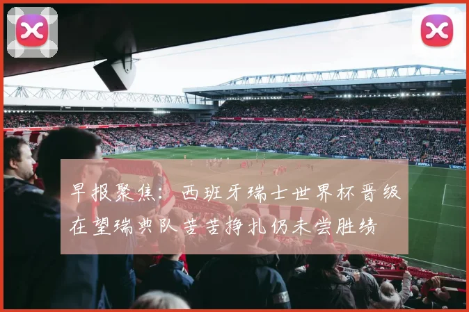 早报聚焦：西班牙瑞士世界杯晋级在望瑞典队苦苦挣扎仍未尝胜绩