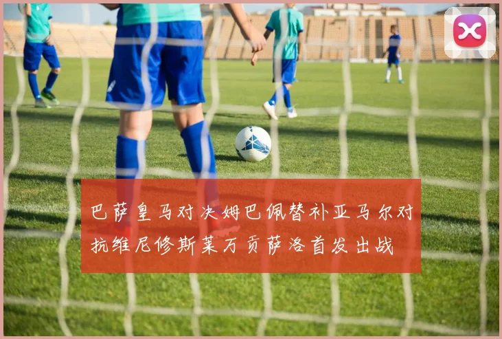 巴萨皇马对决姆巴佩替补亚马尔对抗维尼修斯莱万贡萨洛首发出战