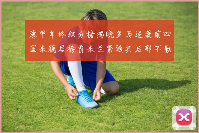 意甲年终积分榜揭晓罗马逆袭前四国米稳居榜首米兰紧随其后那不勒斯位列第三
