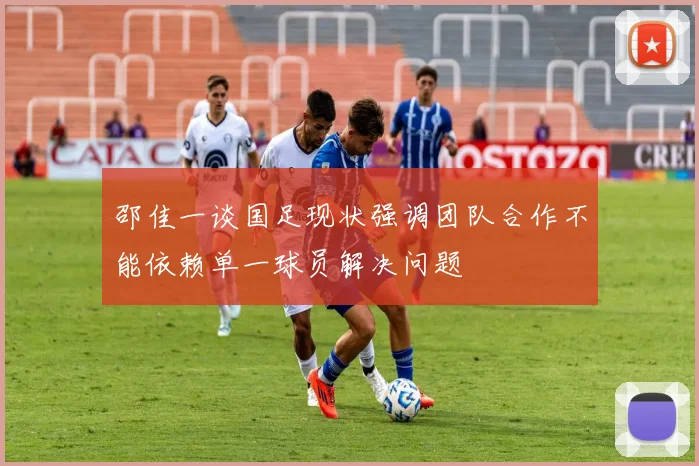 邵佳一谈国足现状强调团队合作不能依赖单一球员解决问题