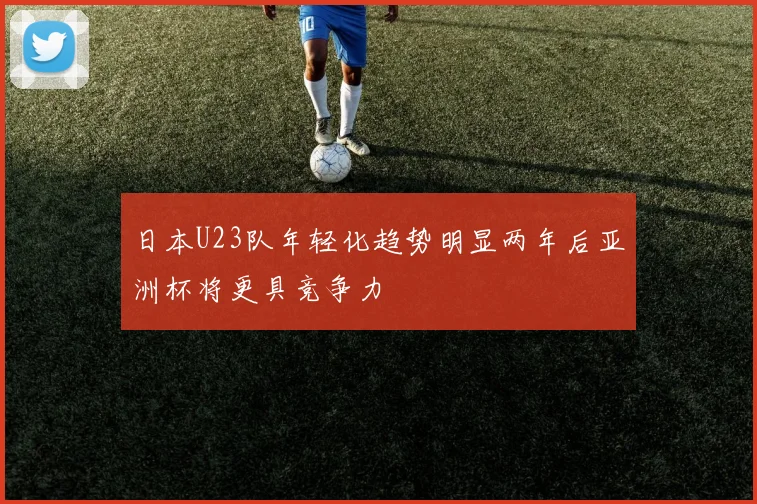 日本U23队年轻化趋势明显两年后亚洲杯将更具竞争力