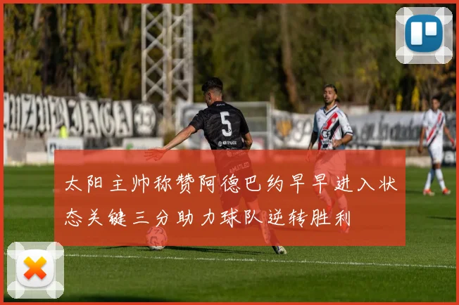 太阳主帅称赞阿德巴约早早进入状态关键三分助力球队逆转胜利