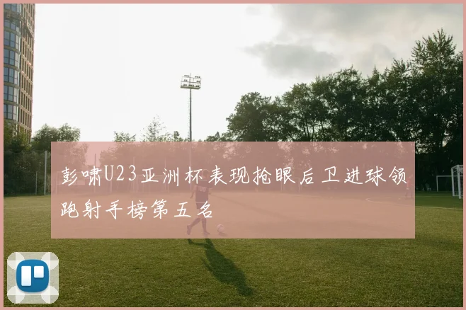 彭啸U23亚洲杯表现抢眼后卫进球领跑射手榜第五名