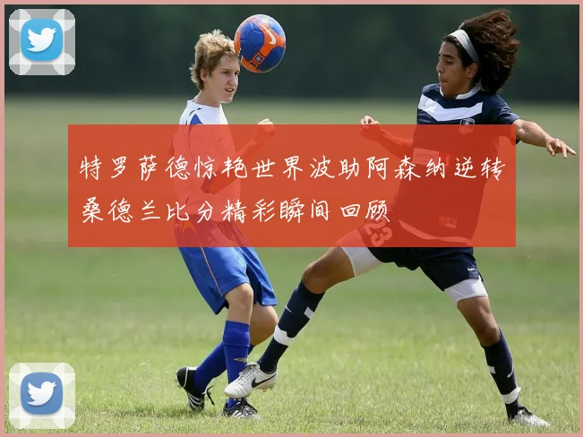 特罗萨德惊艳世界波助阿森纳逆转桑德兰比分精彩瞬间回顾