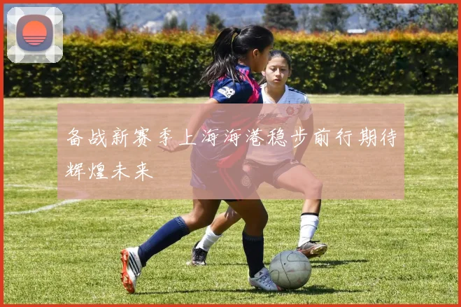 备战新赛季上海海港稳步前行期待辉煌未来