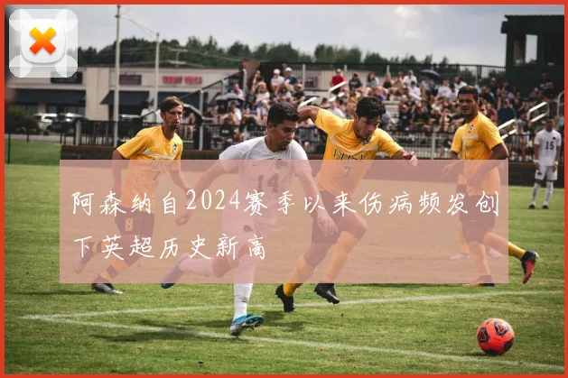 阿森纳自2024赛季以来伤病频发创下英超历史新高