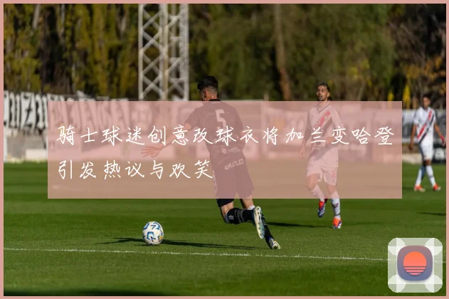 骑士球迷创意改球衣将加兰变哈登引发热议与欢笑
