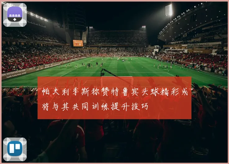帕夫利季斯称赞特鲁宾头球精彩或将与其共同训练提升技巧