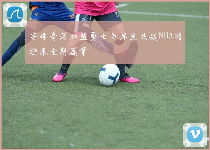 字母哥若加盟勇士与库里共战NBA将迎来全新篇章