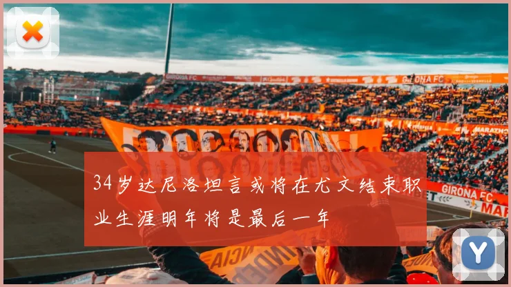 34岁达尼洛坦言或将在尤文结束职业生涯明年将是最后一年