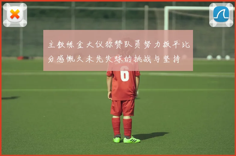 主教练金大仪称赞队员努力扳平比分感慨久未先失球的挑战与坚持