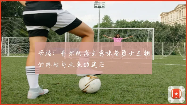 蒂格：普尔的离去意味着勇士王朝的终结与未来的迷茫