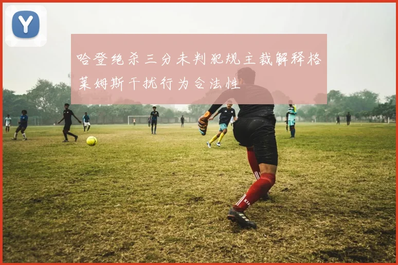 哈登绝杀三分未判犯规主裁解释格莱姆斯干扰行为合法性