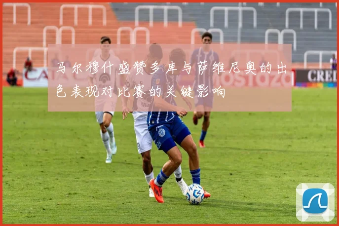 马尔穆什盛赞多库与萨维尼奥的出色表现对比赛的关键影响