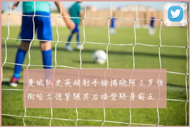 曼城队史英超射手榜揭晓阿圭罗领衔哈兰德紧随其后福登跻身前五