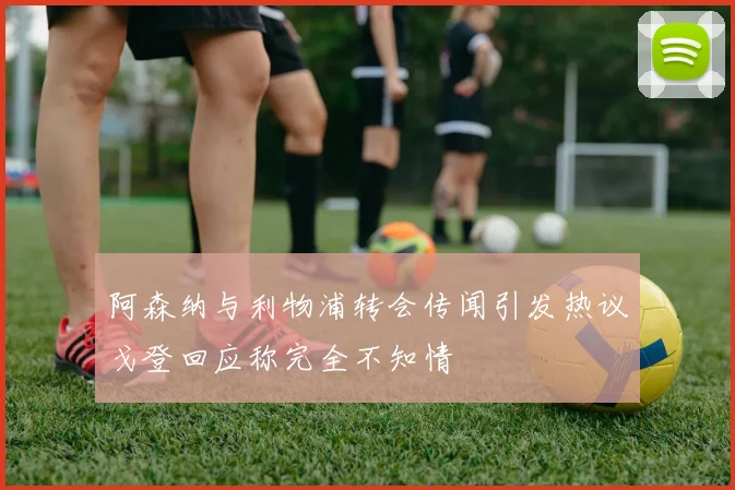 阿森纳与利物浦转会传闻引发热议戈登回应称完全不知情