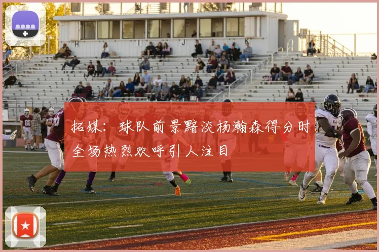 拓媒：球队前景黯淡杨瀚森得分时全场热烈欢呼引人注目