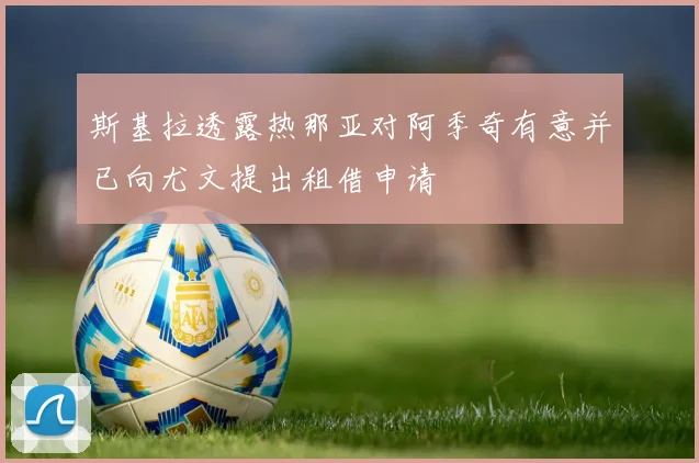 斯基拉透露热那亚对阿季奇有意并已向尤文提出租借申请