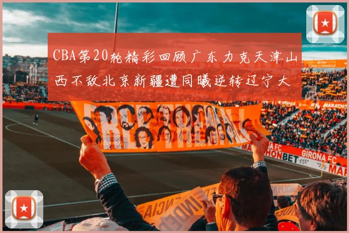 CBA第20轮精彩回顾广东力克天津山西不敌北京新疆遭同曦逆转辽宁大胜四川