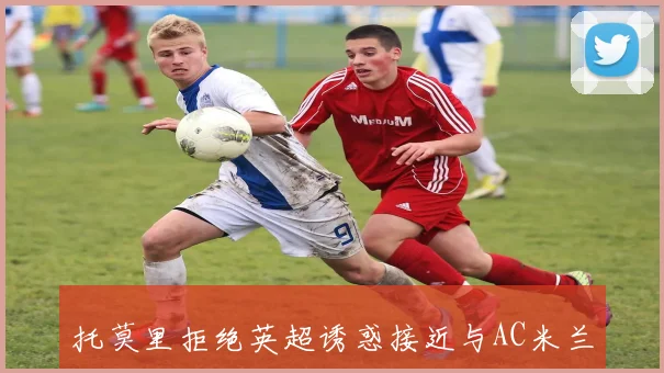 托莫里拒绝英超诱惑接近与AC米兰签署长期合同