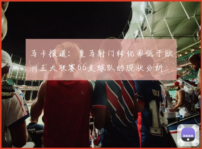 马卡报道：皇马射门转化率低于欧洲五大联赛66支球队的现状分析
