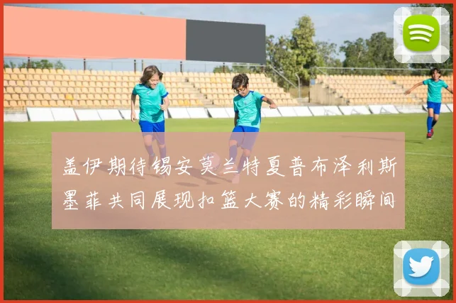 盖伊期待锡安莫兰特夏普布泽利斯墨菲共同展现扣篮大赛的精彩瞬间