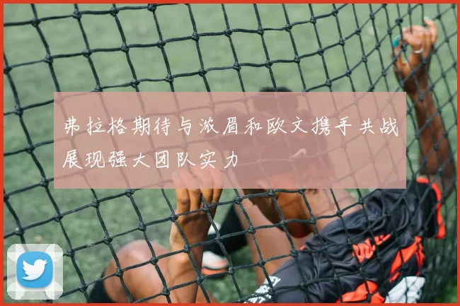 弗拉格期待与浓眉和欧文携手共战展现强大团队实力