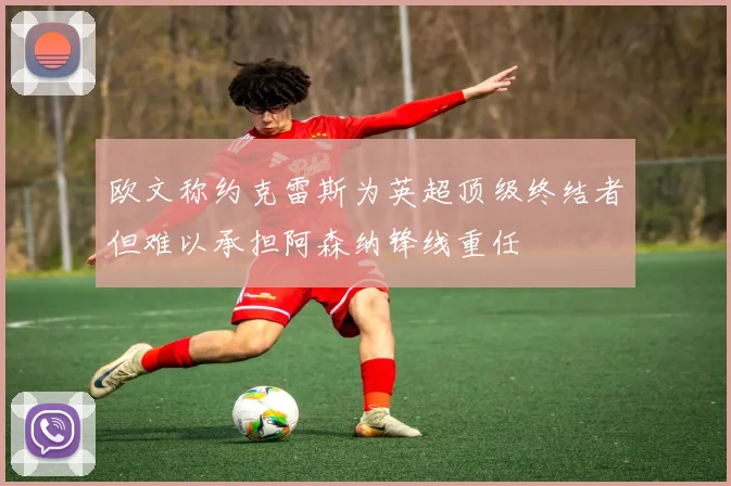 欧文称约克雷斯为英超顶级终结者但难以承担阿森纳锋线重任