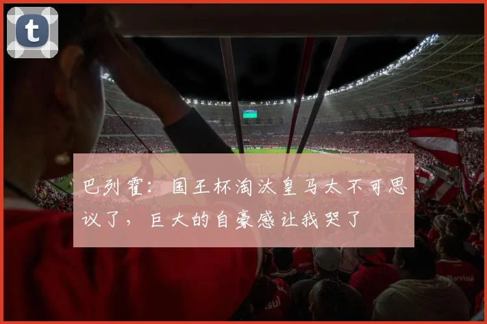 巴列霍：国王杯淘汰皇马太不可思议了，巨大的自豪感让我哭了