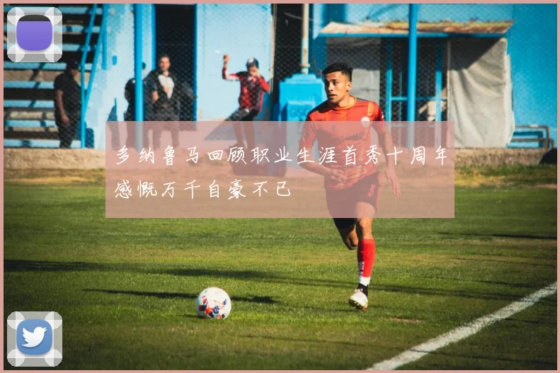 多纳鲁马回顾职业生涯首秀十周年感慨万千自豪不已