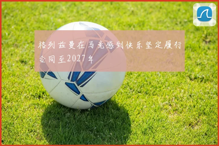 格列兹曼在马竞感到快乐坚定履行合同至2027年