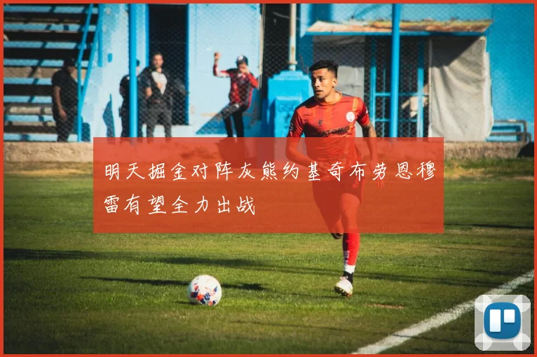 明天掘金对阵灰熊约基奇布劳恩穆雷有望全力出战