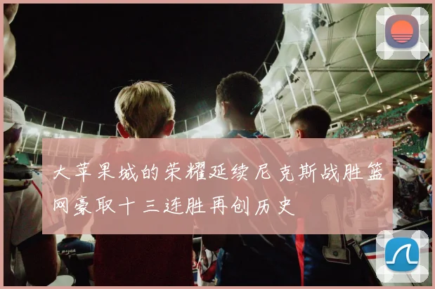 大苹果城的荣耀延续尼克斯战胜篮网豪取十三连胜再创历史