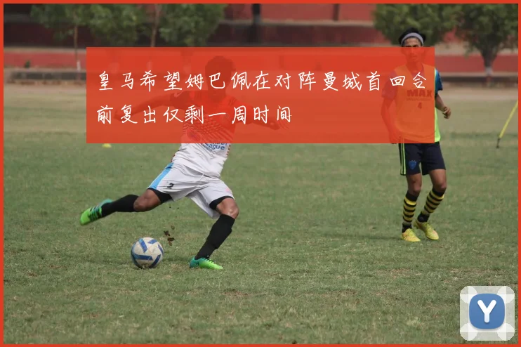 皇马希望姆巴佩在对阵曼城首回合前复出仅剩一周时间