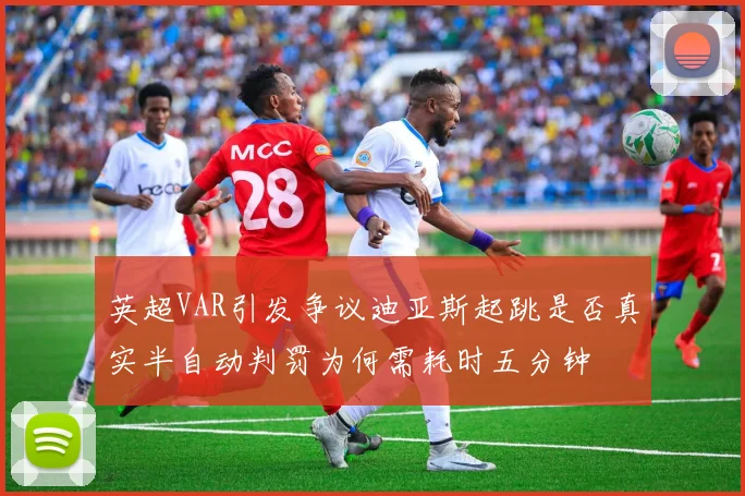 英超VAR引发争议迪亚斯起跳是否真实半自动判罚为何需耗时五分钟