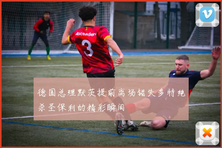 德国总理默茨提前离场错失多特绝杀圣保利的精彩瞬间