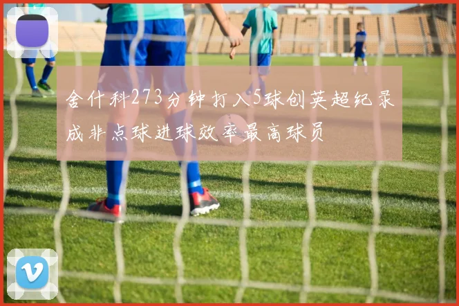 舍什科273分钟打入5球创英超纪录成非点球进球效率最高球员