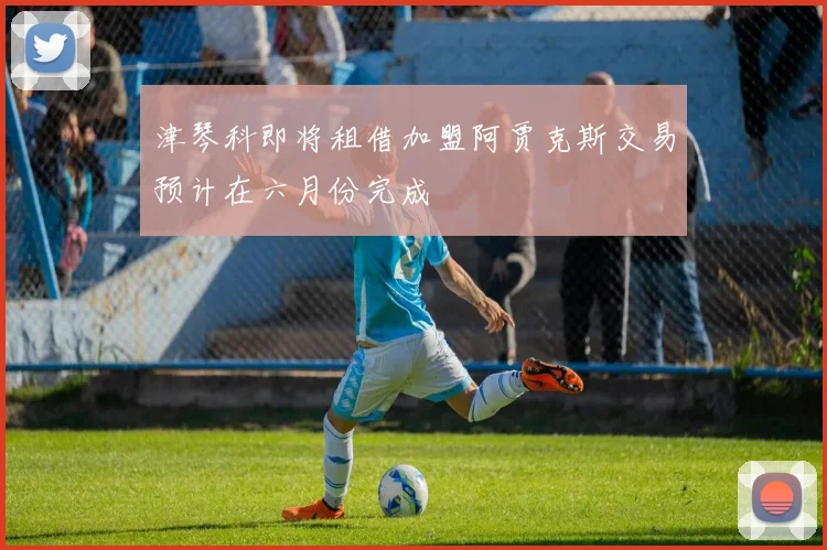 津琴科即将租借加盟阿贾克斯交易预计在六月份完成