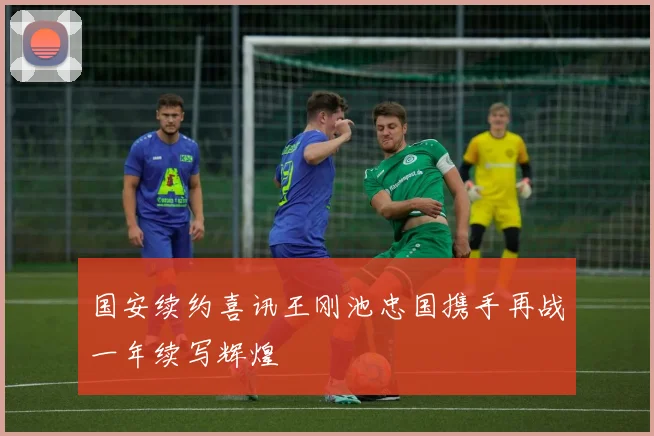 国安续约喜讯王刚池忠国携手再战一年续写辉煌