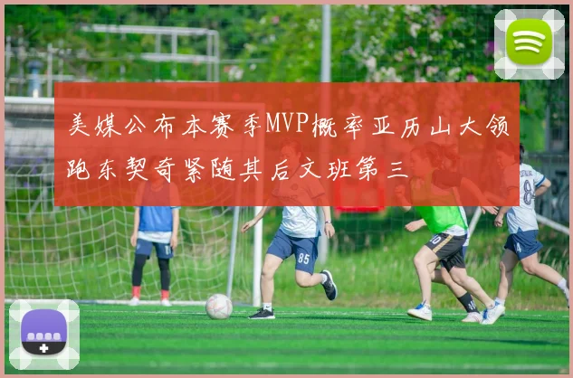 美媒公布本赛季MVP概率亚历山大领跑东契奇紧随其后文班第三