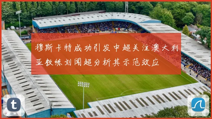 穆斯卡特成功引发中超关注澳大利亚教练刘闻超分析其示范效应