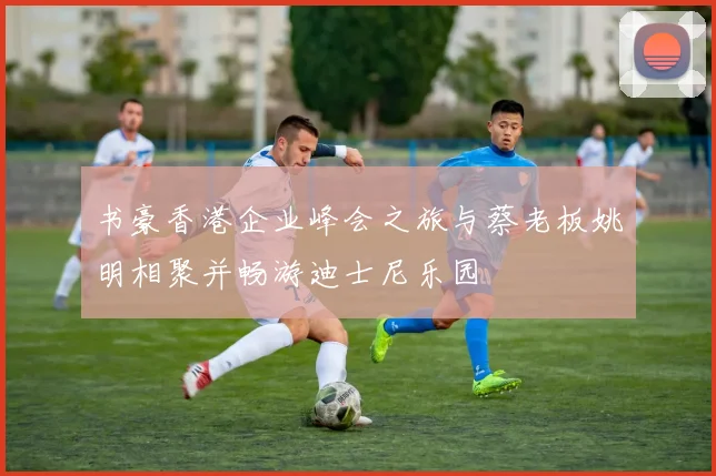 书豪香港企业峰会之旅与蔡老板姚明相聚并畅游迪士尼乐园