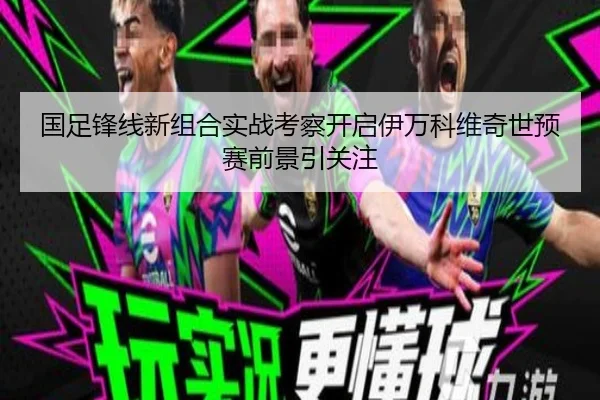 国足锋线新组合实战考察开启伊万科维奇世预赛前景引关注 | hth